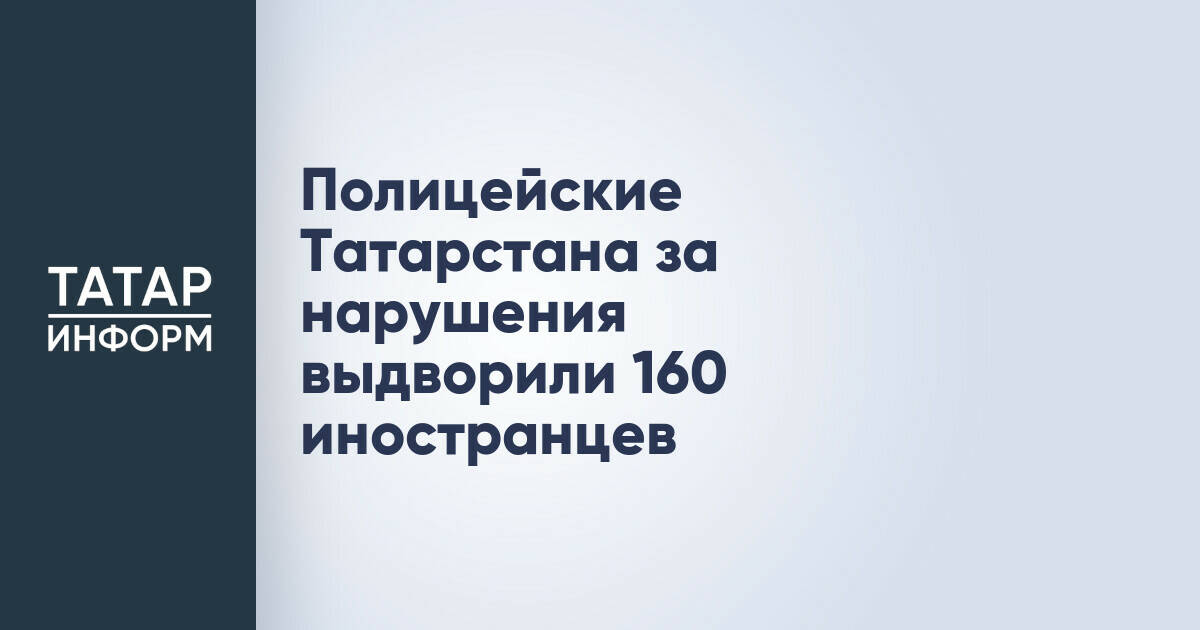 Полицейские Татарстана за нарушения выдворили 160 иностранцев