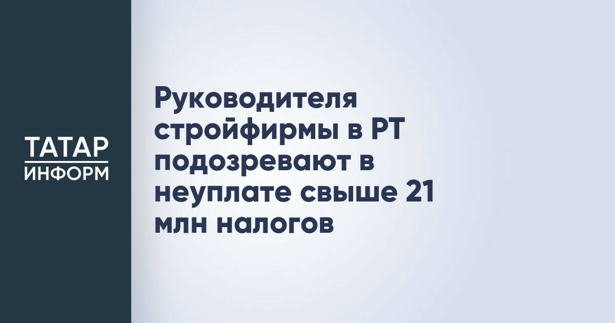 Руководителя стройфирмы в РТ подозревают в неуплате свыше 21 млн налогов