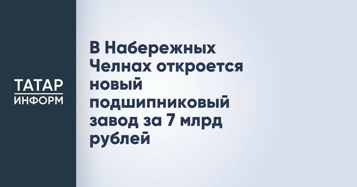 В Набережных Челнах откроется новый подшипниковый завод за 7 млрд рублей