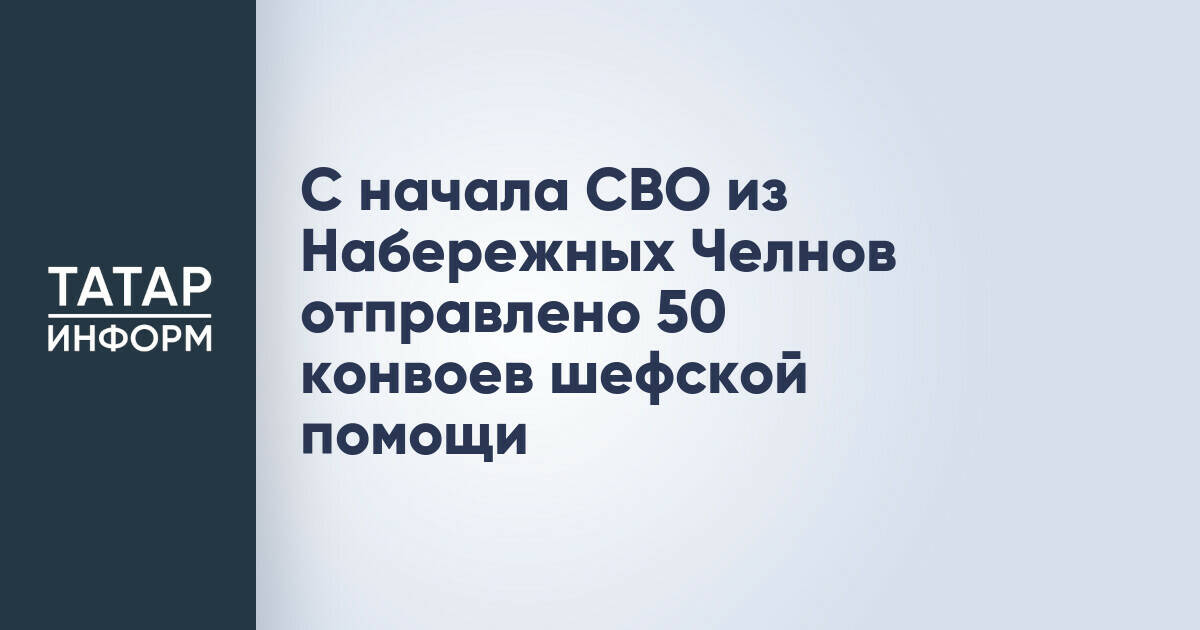 С начала СВО из Набережных Челнов отправлено 50 конвоев шефской помощи