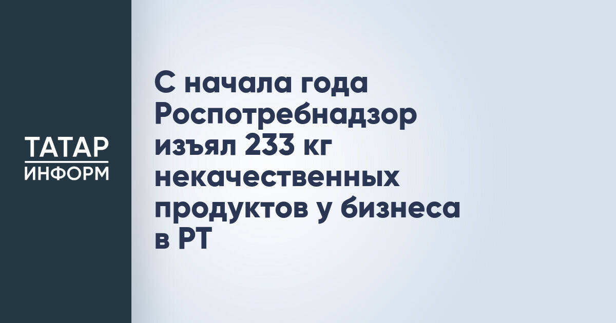 С начала года Роспотребнадзор изъял 233 кг некачественных продуктов у бизнеса в РТ