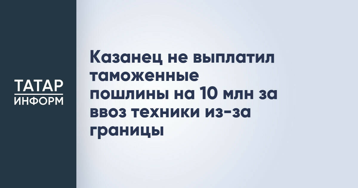 Казанец не выплатил таможенные пошлины на 10 млн за ввоз техники из-за границы