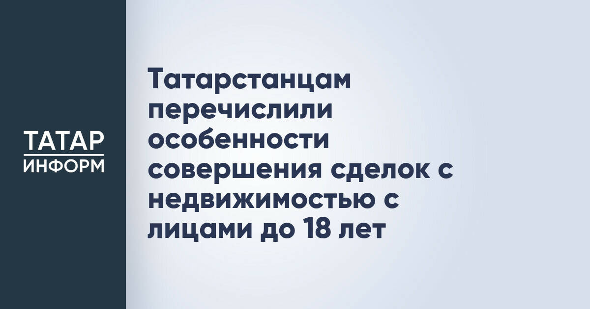 Татарстанцам перечислили особенности совершения сделок с недвижимостью с лицами до 18 лет