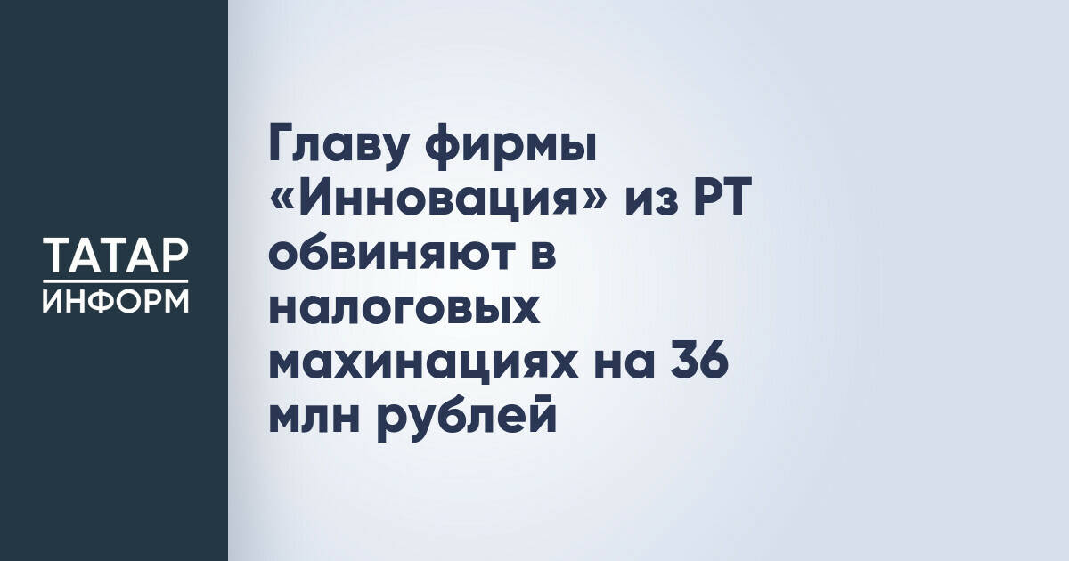 Главу фирмы «Инновация» из РТ обвиняют в налоговых махинациях на 36 млн рублей