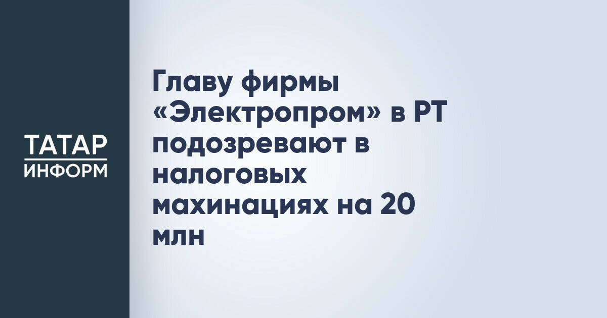 Главу фирмы «Электропром» в РТ подозревают в налоговых махинациях на 20 млн