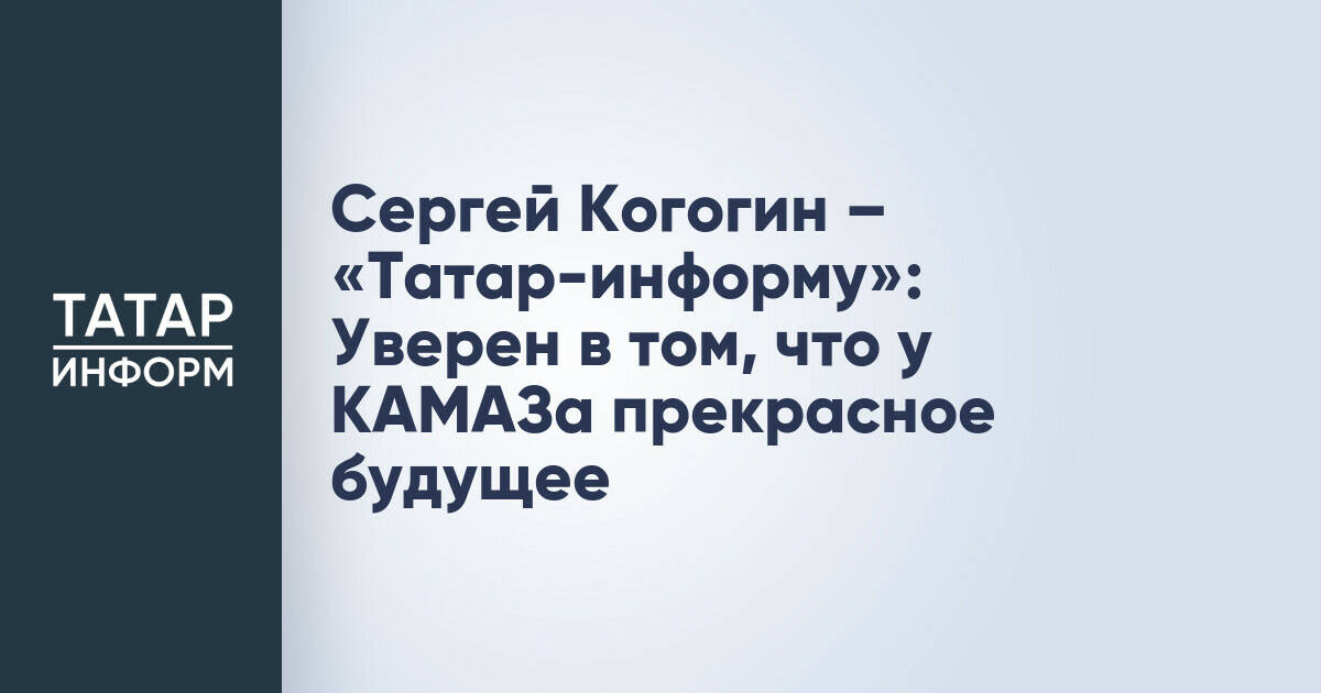Сергей Когогин – «Татар-информу»: Уверен в том, что у КАМАЗа прекрасное будущее