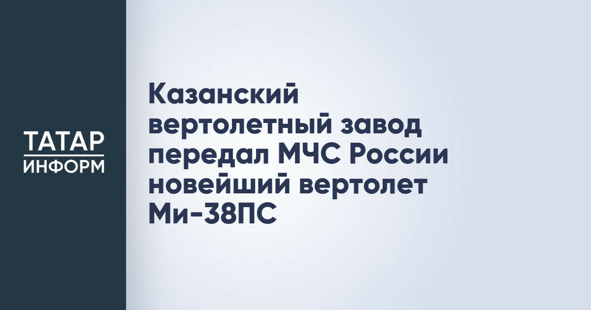 Казанский вертолетный завод передал МЧС России новейший вертолет Ми-38ПС