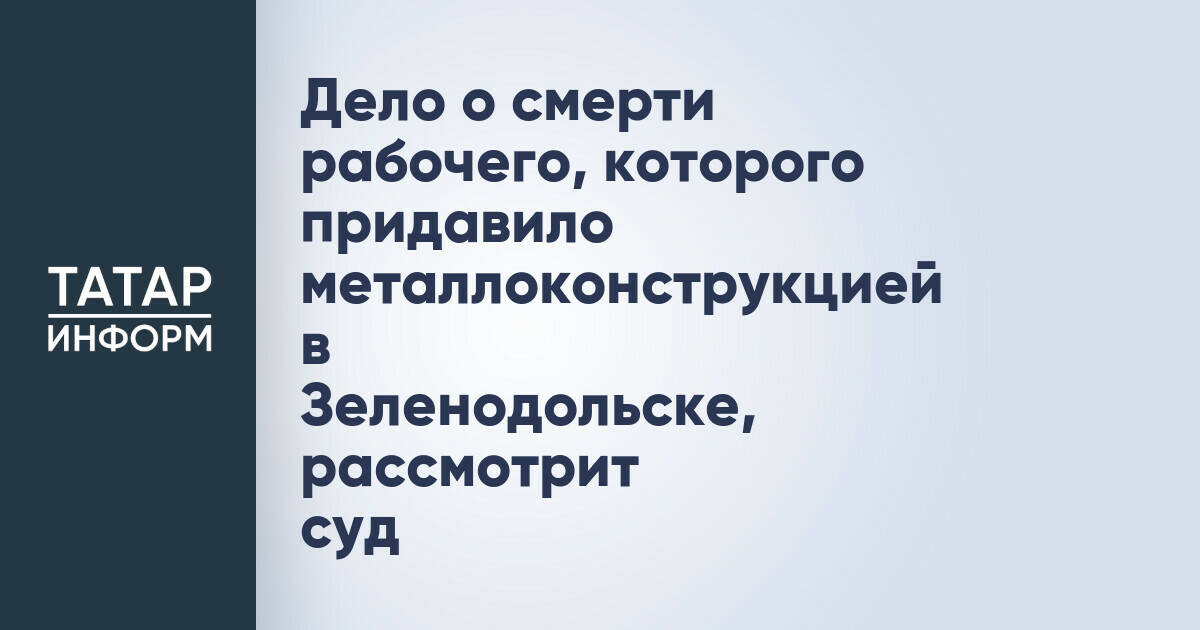 Суд рассмотрит дело о гибели рабочего в Зеленодольске