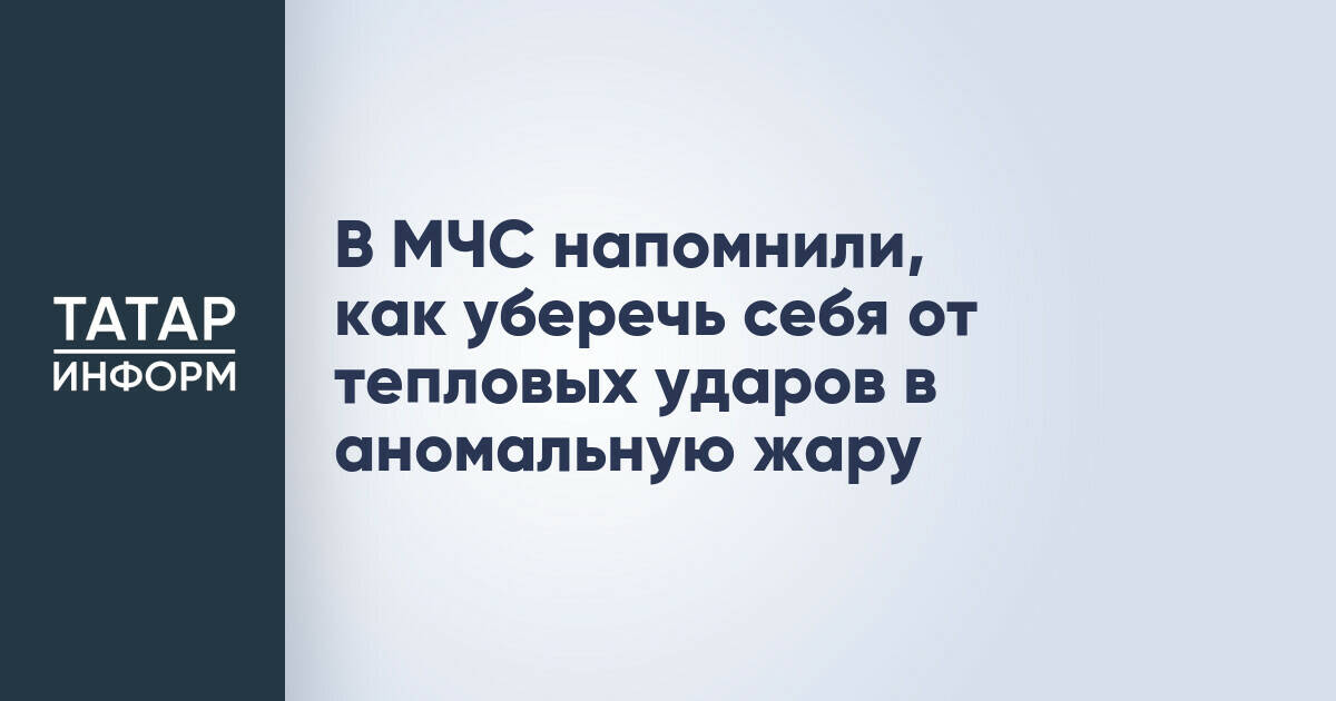 МЧС Татарстана дает рекомендации по предотвращению тепловых ударов в период аномальной жары