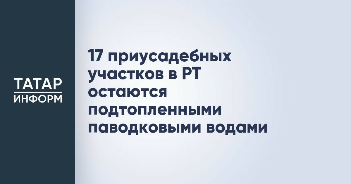 В Татарстане 17 приусадебных участков остаются подтопленными из-за паводка