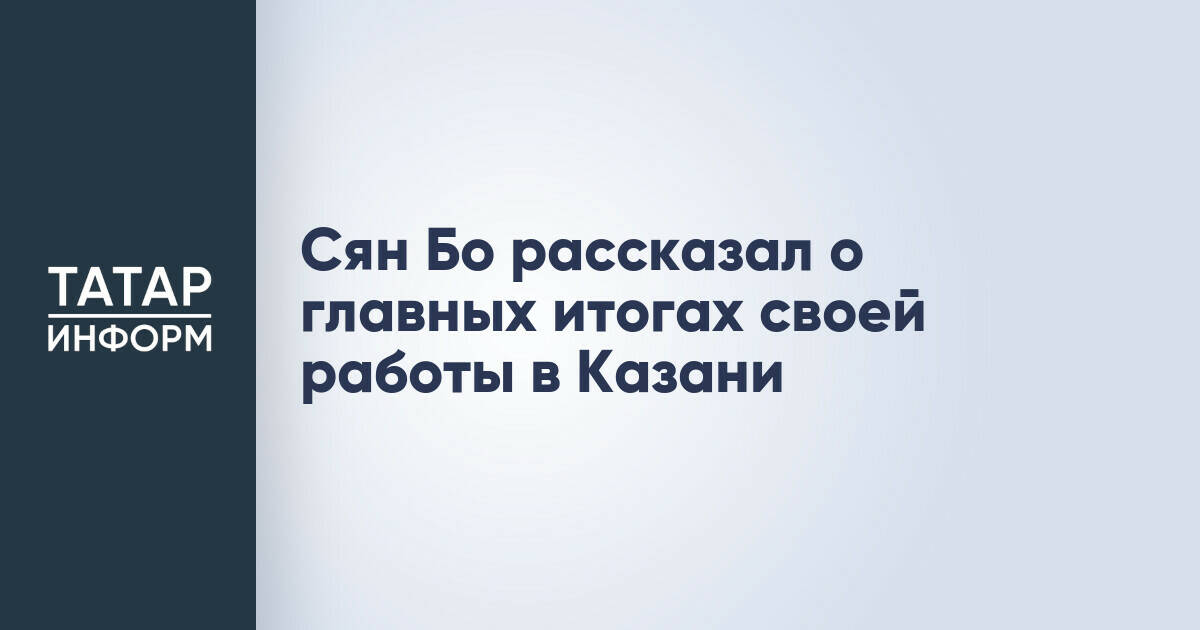 Генконсул Китая в Казани подвел итоги дипломатической миссии