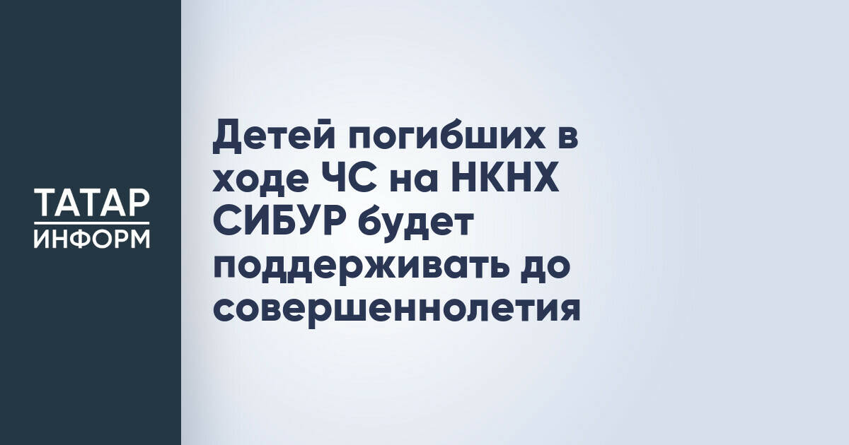 СИБУР окажет поддержку детям погибших сотрудников «Нижнекамскнефтехима» до совершеннолетия