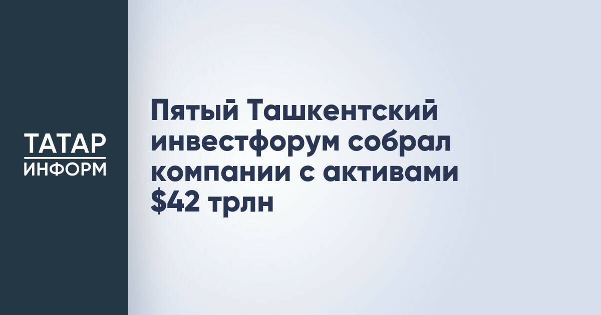 Пятый Ташкентский инвестиционный форум привлек компании с активами в $42 трлн