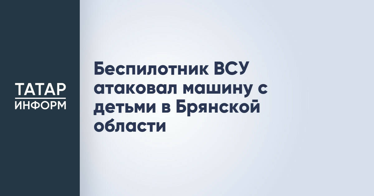 Беспилотник ВСУ атаковал автомобиль с детьми в Брянской области
