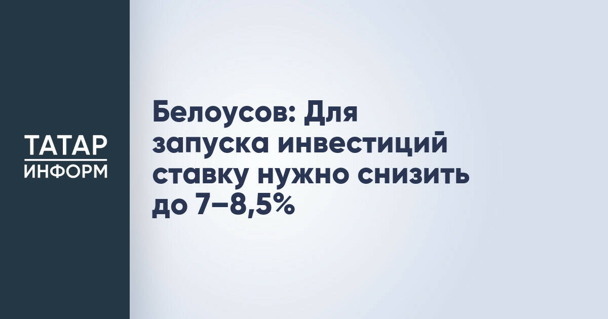Белоусов: Снижение ключевой ставки до 7–8,5% необходимо для стимулирования инвестиций