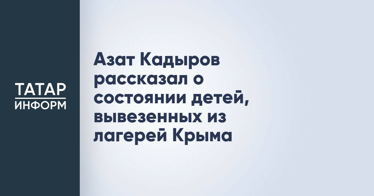 Азат Кадыров рассказал о состоянии детей, вывезенных из лагерей Крыма