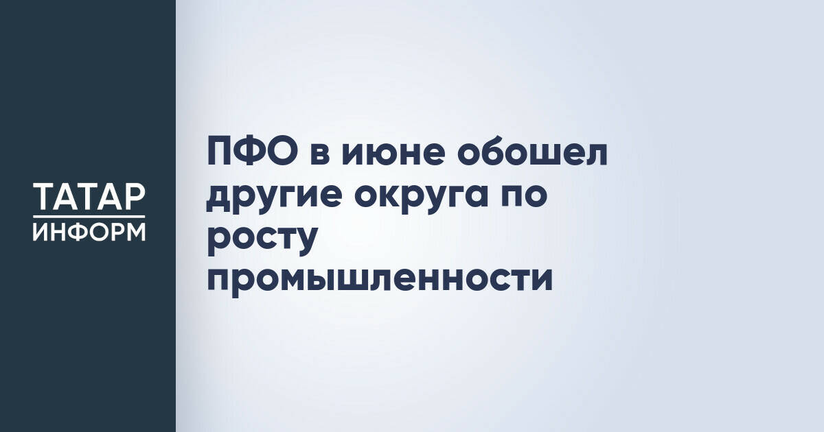 Приволжский федеральный округ лидирует по росту промышленного производства в июне