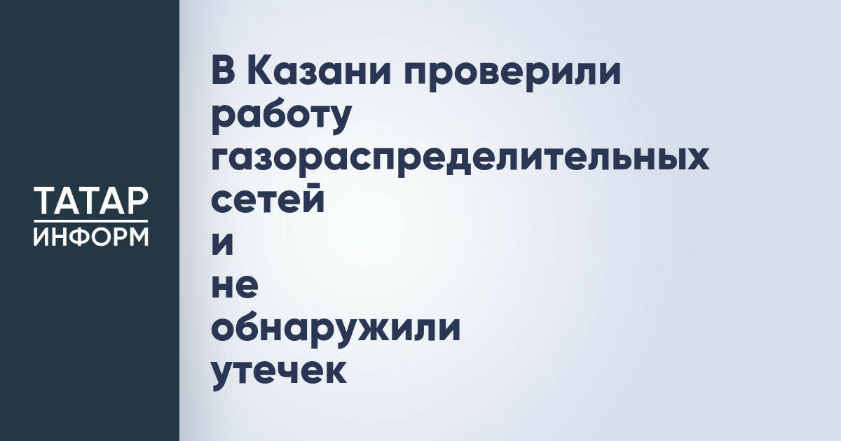 В Казани завершилась проверка газораспределительных сетей после сообщений о запахе газа