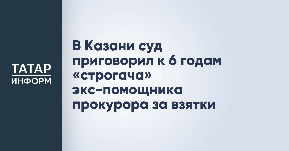 Экс-помощник прокурора в Казани приговорен к шести годам колонии строгого режима за покушение на взятку