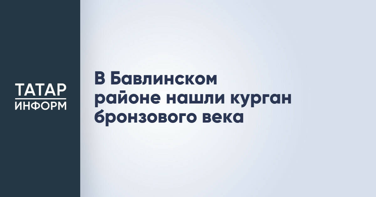 Обнаружен курган бронзового века в Бавлинском районе Татарстана