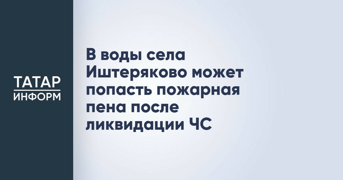 Возможное попадание пожарной пены в воды села Иштеряково после ликвидации ЧС