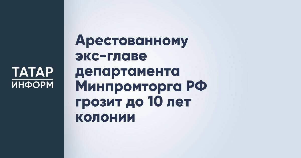 Экс-главе департамента Минпромторга РФ грозит до 10 лет заключения