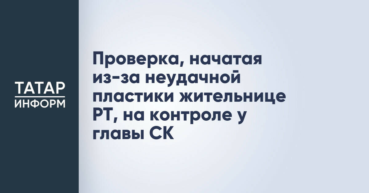 Глава СК взял на контроль проверку по делу о неудачной пластической операции в Альметьевске