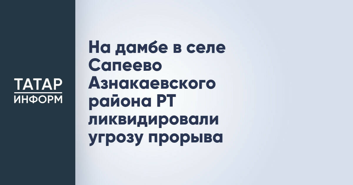 В Азнакаевском районе Татарстана ликвидирована угроза прорыва дамбы