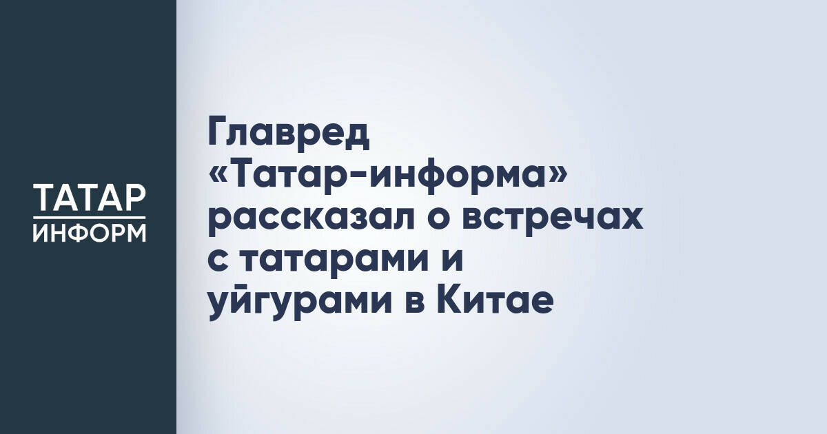 Главный редактор «Татар-информа» поделился впечатлениями от визита в Китай