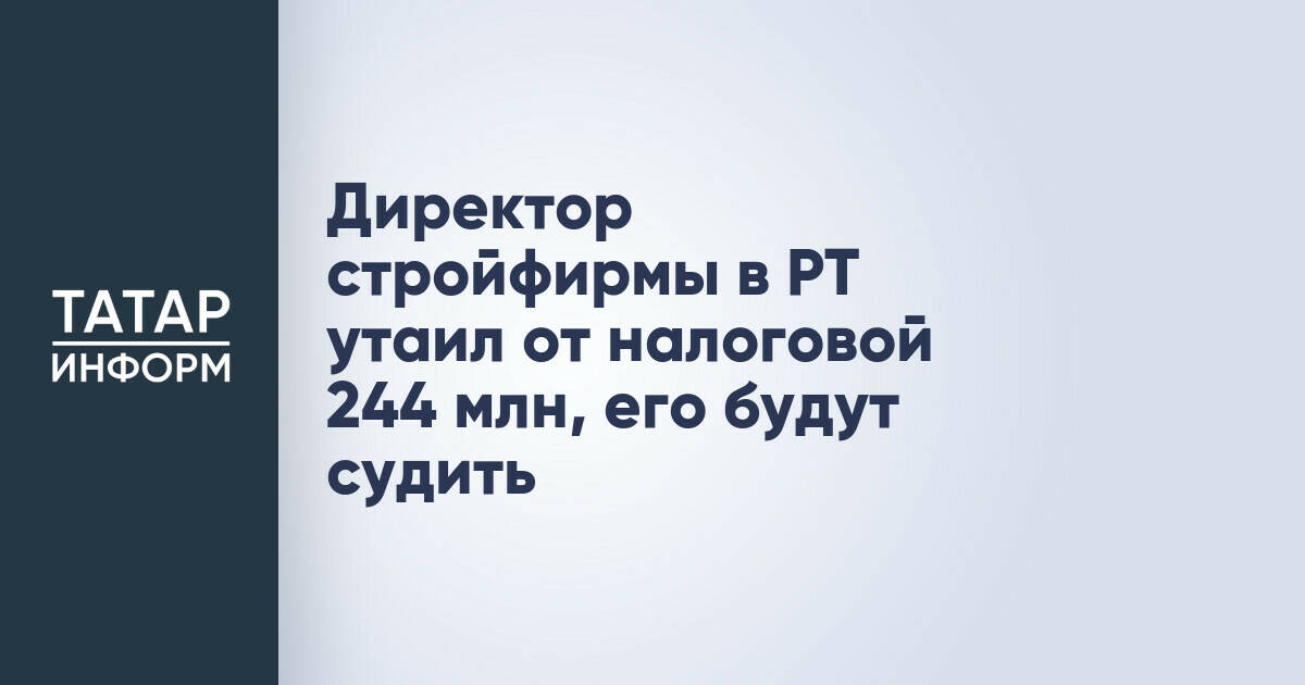 Директор строительной компании в Татарстане обвиняется в уклонении от уплаты налогов на 244 млн рублей