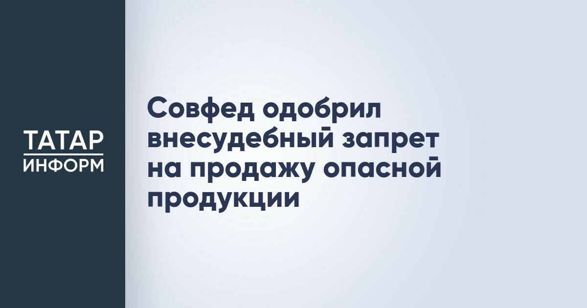 Совфед одобрил внесудебный запрет на продажу опасной продукции