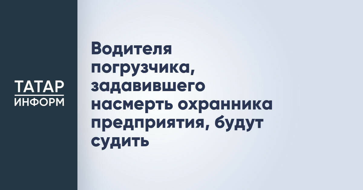 В Татарстане будут судить водителя погрузчика, по вине которого погиб охранник