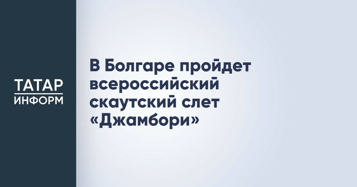 Всероссийский скаутский слет «Джамбори» пройдет в Болгаре с фокусом на народные ремесла